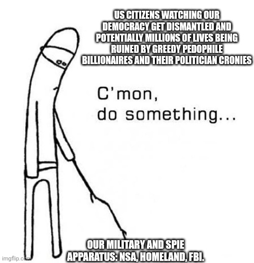It could all be over in a blink and normalcy and decency restored. | US CITIZENS WATCHING OUR DEMOCRACY GET DISMANTLED AND POTENTIALLY MILLIONS OF LIVES BEING RUINED BY GREEDY PEDOPHILE BILLIONAIRES AND THEIR POLITICIAN CRONIES; OUR MILITARY AND SPIE APPARATUS: NSA, HOMELAND, FBI. | image tagged in cmon do something | made w/ Imgflip meme maker