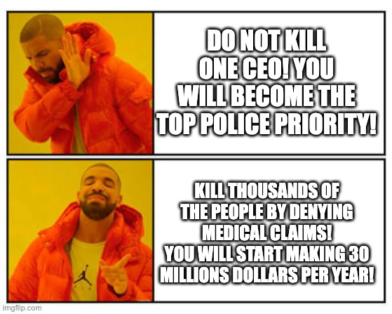 Do not kill CEO! | DO NOT KILL ONE CEO! YOU WILL BECOME THE TOP POLICE PRIORITY! KILL THOUSANDS OF THE PEOPLE BY DENYING MEDICAL CLAIMS!
YOU WILL START MAKING 30 MILLIONS DOLLARS PER YEAR! | image tagged in no - yes,funny,political meme | made w/ Imgflip meme maker