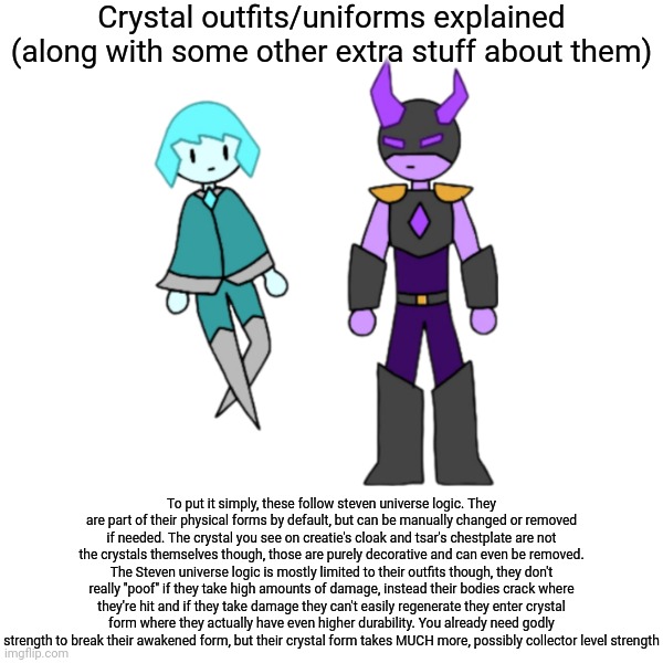 May or may not have made this because something related to them is being worked on | Crystal outfits/uniforms explained (along with some other extra stuff about them); To put it simply, these follow steven universe logic. They are part of their physical forms by default, but can be manually changed or removed if needed. The crystal you see on creatie's cloak and tsar's chestplate are not the crystals themselves though, those are purely decorative and can even be removed. The Steven universe logic is mostly limited to their outfits though, they don't really "poof" if they take high amounts of damage, instead their bodies crack where they're hit and if they take damage they can't easily regenerate they enter crystal form where they actually have even higher durability. You already need godly strength to break their awakened form, but their crystal form takes MUCH more, possibly collector level strength | made w/ Imgflip meme maker