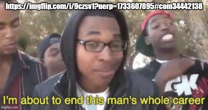 this man, go make fun of him | https://imgflip.com/i/9czsv1?nerp=1733607895#com34442138 | image tagged in i m about to end this man s whole career | made w/ Imgflip meme maker