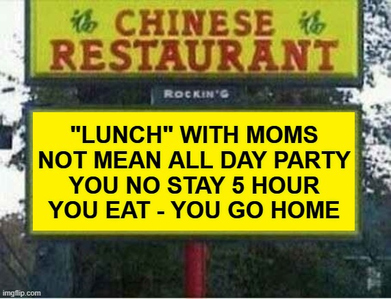 ""Lunch" with Moms Not Mean All Day Party ... You Eat - You Go Home" Chinese Buffet Sign | "LUNCH" WITH MOMS
NOT MEAN ALL DAY PARTY
YOU NO STAY 5 HOUR
YOU EAT - YOU GO HOME | image tagged in funny signs,funny,funny memes,funny meme,chinese,chinese food | made w/ Imgflip meme maker