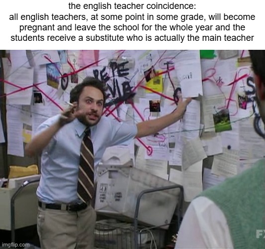 its true you know it as a fact | the english teacher coincidence:
all english teachers, at some point in some grade, will become pregnant and leave the school for the whole year and the students receive a substitute who is actually the main teacher | image tagged in charlie conspiracy always sunny in philidelphia | made w/ Imgflip meme maker