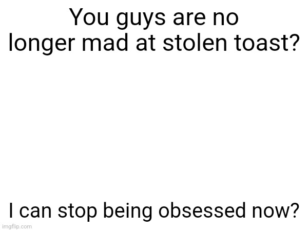 You guys are no longer mad at stolen toast? I can stop being obsessed now? | made w/ Imgflip meme maker