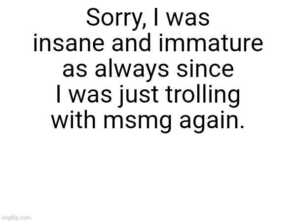 Sorry, I was insane and immature as always since I was just trolling with msmg again. | made w/ Imgflip meme maker