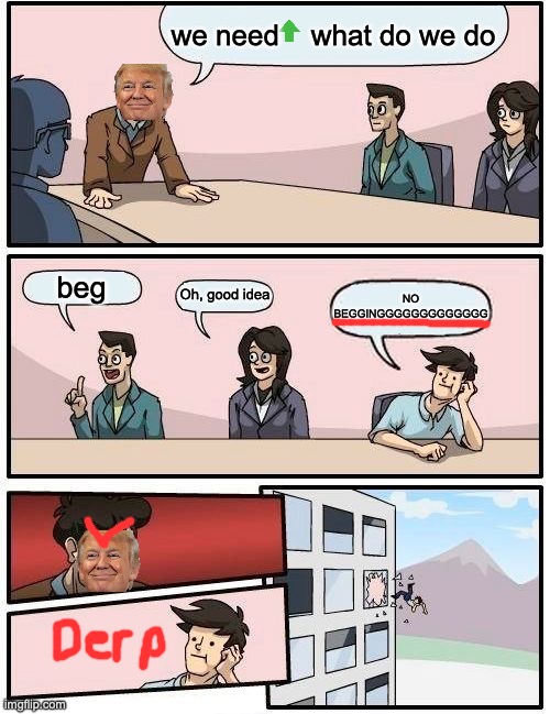 Boardroom Meeting Suggestion | we need    what do we do; beg; Oh, good idea; NO BEGGINGGGGGGGGGGGGG | image tagged in memes,boardroom meeting suggestion | made w/ Imgflip meme maker