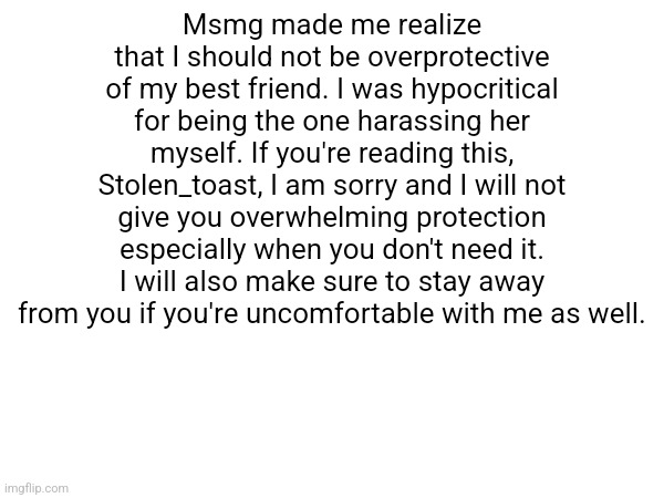 Msmg made me realize that I should not be overprotective of my best friend. I was hypocritical for being the one harassing her myself. If you're reading this, Stolen_toast, I am sorry and I will not give you overwhelming protection especially when you don't need it. I will also make sure to stay away from you if you're uncomfortable with me as well. | made w/ Imgflip meme maker