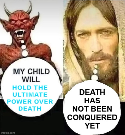 Death Has Not Been Conquered Yet | DEATH
HAS
NOT BEEN
CONQUERED
YET; HOLD THE
ULTIMATE
POWER OVER
DEATH | image tagged in my child will x,the devil,satanism,anti-religion,religion,christianity | made w/ Imgflip meme maker