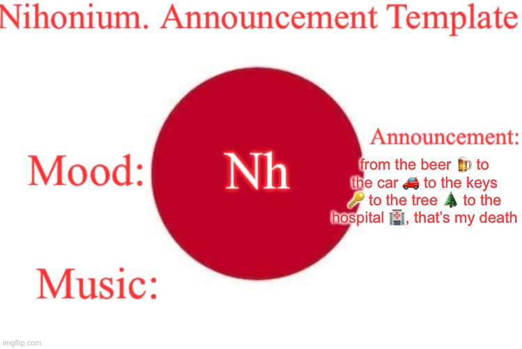 Nihonium. Announcement Template | from the beer 🍺 to the car 🚗 to the keys 🔑 to the tree 🌲 to the hospital 🏥, that’s my death | image tagged in nihonium announcement template | made w/ Imgflip meme maker