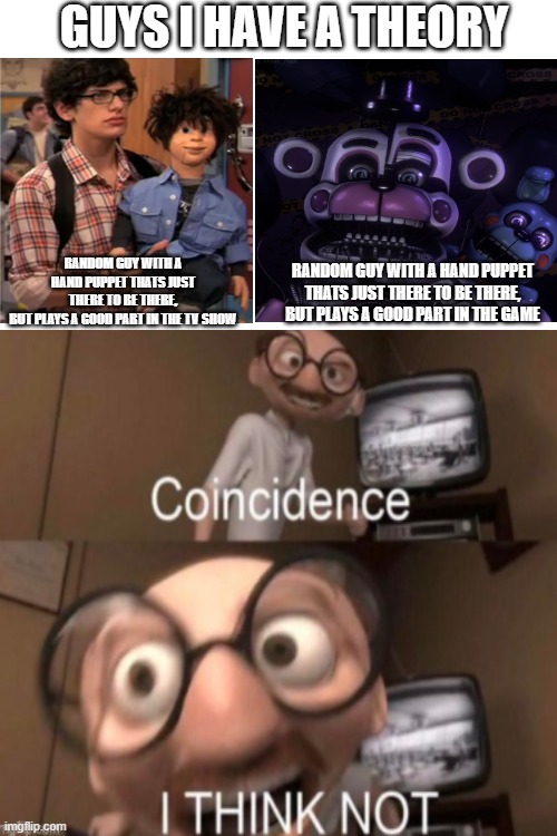 Somebody seriously needs to make a "Funtime Freddy and Bon Bon as Robbie and Rex from 'Victorious'" Video. SOMEBODY. | GUYS I HAVE A THEORY; RANDOM GUY WITH A HAND PUPPET THATS JUST THERE TO BE THERE,
BUT PLAYS A GOOD PART IN THE GAME; RANDOM GUY WITH A HAND PUPPET THATS JUST THERE TO BE THERE,
BUT PLAYS A GOOD PART IN THE TV SHOW | image tagged in coincidence i think not,fnaf sister location,netflix,guys i have a theory | made w/ Imgflip meme maker