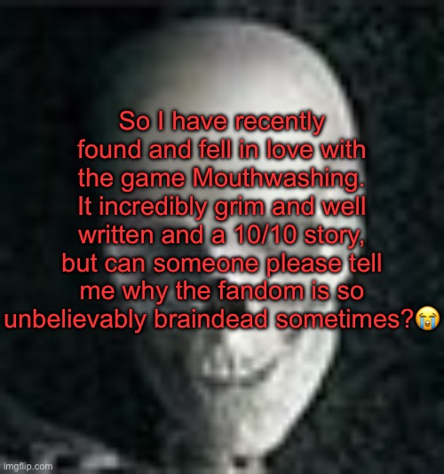 . | So I have recently found and fell in love with the game Mouthwashing. It incredibly grim and well written and a 10/10 story, but can someone please tell me why the fandom is so unbelievably braindead sometimes?😭 | image tagged in skull | made w/ Imgflip meme maker