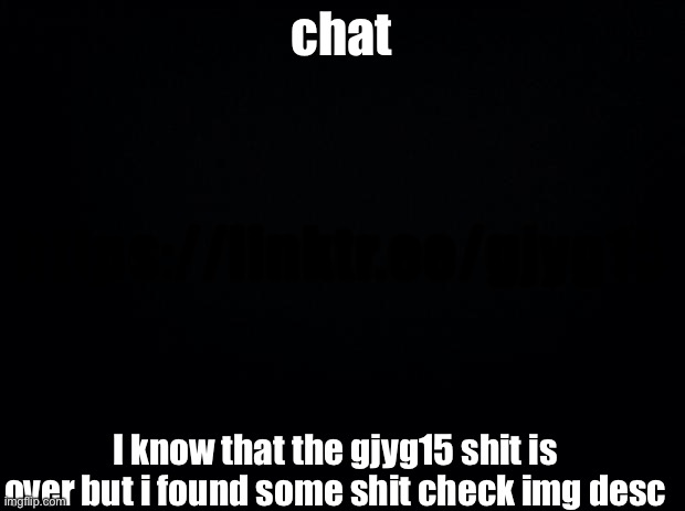 Black background | chat; https://linktr.ee/gjyg15; I know that the gjyg15 shit is over but i found some shit check img desc | image tagged in black background | made w/ Imgflip meme maker