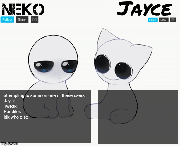 Neko and Jayce shared temp | attempting to summon one of these users
Jayce
Tweak
Banditos
idk who else | image tagged in neko and jayce shared temp | made w/ Imgflip meme maker