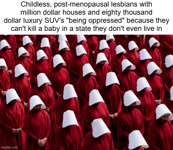 Relax, Karen. Your Handmaid's Tale victimhood fantasies aren't actually happening. | Childless, post-menopausal lesbians with million dollar houses and eighty thousand dollar luxury SUV's "being oppressed" because they can't kill a baby in a state they don't even live in | image tagged in the handmaid's tale,karen,abortion | made w/ Imgflip meme maker