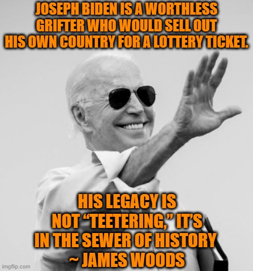 Won't someone think of the 54 year old man-child? | JOSEPH BIDEN IS A WORTHLESS GRIFTER WHO WOULD SELL OUT HIS OWN COUNTRY FOR A LOTTERY TICKET. HIS LEGACY IS NOT “TEETERING,” IT’S IN THE SEWER OF HISTORY 
~ JAMES WOODS | image tagged in joe biden,potus,legacy | made w/ Imgflip meme maker