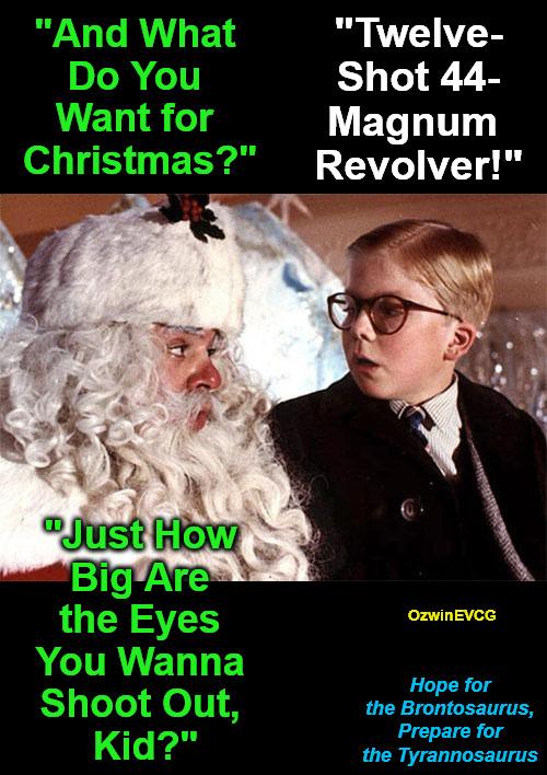 HFB, PFT | "Twelve-

Shot 44-

Magnum 

Revolver!"; "And What 

Do You 

Want for 

Christmas?"; "Just How 

Big Are 

the Eyes 

You Wanna 

Shoot Out, 

Kid?"; OzwinEVCG; Hope for 

the Brontosaurus, 

Prepare for 

the Tyrannosaurus | image tagged in ralphie christmas story 1,be prepared,2020s,dinosaurs,guns,christmas wishlist | made w/ Imgflip meme maker