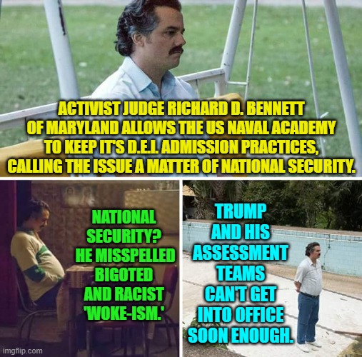 Fire the entire Academy staff and start all over.  D.E.I. practices WON'T be enforced. | ACTIVIST JUDGE RICHARD D. BENNETT OF MARYLAND ALLOWS THE US NAVAL ACADEMY TO KEEP IT'S D.E.I. ADMISSION PRACTICES, CALLING THE ISSUE A MATTER OF NATIONAL SECURITY. TRUMP AND HIS ASSESSMENT TEAMS CAN'T GET INTO OFFICE SOON ENOUGH. NATIONAL SECURITY?  HE MISSPELLED BIGOTED AND RACIST 'WOKE-ISM.' | image tagged in yep | made w/ Imgflip meme maker