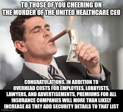 Actions have consequences. | TO THOSE OF YOU CHEERING ON THE MURDER OF THE UNITED HEALTHCARE CEO; CONGRATULATIONS. IN ADDITION TO OVERHEAD COSTS FOR EMPLOYEES, LOBBYISTS, LAWYERS, AND ADVERTISEMENTS, PREMIUMS FOR ALL INSURANCE COMPANIES WILL MORE THAN LIKELY INCREASE AS THEY ADD SECURITY DETAILS TO THAT LIST | image tagged in money cigar,united healthcare,ceo,shooting | made w/ Imgflip meme maker