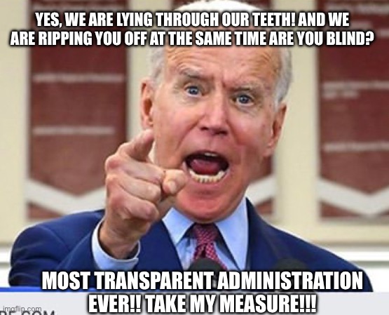 Most trans-parent administration ever!! | YES, WE ARE LYING THROUGH OUR TEETH! AND WE ARE RIPPING YOU OFF AT THE SAME TIME ARE YOU BLIND? MOST TRANSPARENT ADMINISTRATION EVER!! TAKE MY MEASURE!!! | image tagged in joe biden no malarkey,fjb,lying,ass,democrats,burn baby burn | made w/ Imgflip meme maker