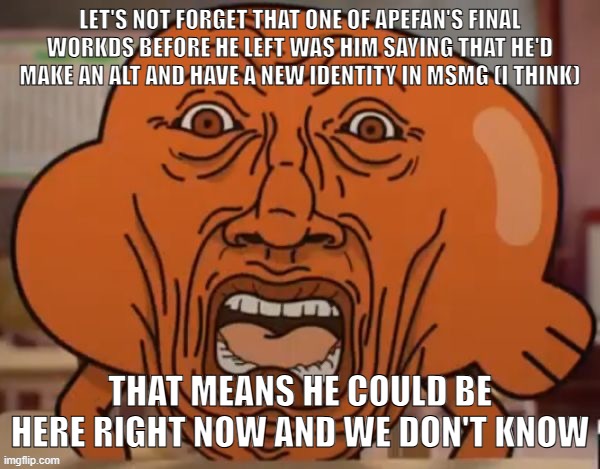 disgusted darwin | LET'S NOT FORGET THAT ONE OF APEFAN'S FINAL WORKDS BEFORE HE LEFT WAS HIM SAYING THAT HE'D MAKE AN ALT AND HAVE A NEW IDENTITY IN MSMG (I THINK); THAT MEANS HE COULD BE HERE RIGHT NOW AND WE DON'T KNOW | image tagged in disgusted darwin | made w/ Imgflip meme maker