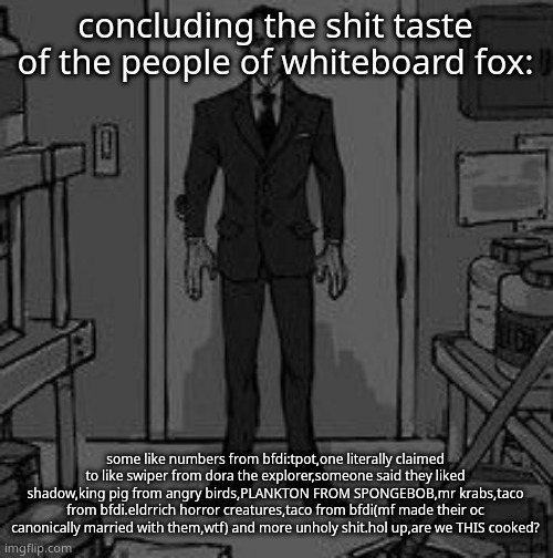 oh some even liked mlp characters | concluding the shit taste of the people of whiteboard fox:; some like numbers from bfdi:tpot,one literally claimed to like swiper from dora the explorer,someone said they liked shadow,king pig from angry birds,PLANKTON FROM SPONGEBOB,mr krabs,taco from bfdi.eldrrich horror creatures,taco from bfdi(mf made their oc canonically married with them,wtf) and more unholy shit.hol up,are we THIS cooked? | image tagged in funny retard | made w/ Imgflip meme maker