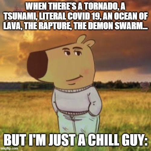 Chill guy | WHEN THERE'S A TORNADO, A TSUNAMI, LITERAL COVID 19, AN OCEAN OF LAVA, THE RAPTURE, THE DEMON SWARM... BUT I'M JUST A CHILL GUY: | image tagged in chill guy,end of the world,disaster | made w/ Imgflip meme maker