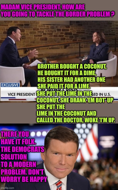 MADAM VICE PRESIDENT, HOW ARE YOU GOING TO TACKLE THE BORDER PROBLEM ? BROTHER BOUGHT A COCONUT,
HE BOUGHT IT FOR A DIME,
HIS SISTER HAD ANO | image tagged in hobama interview on fox,brett baier | made w/ Imgflip meme maker