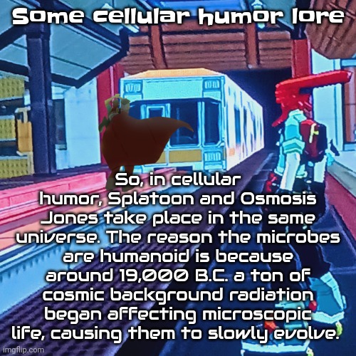 Train rush invincifunk | So, in cellular humor, Splatoon and Osmosis Jones take place in the same universe. The reason the microbes are humanoid is because around 19,000 B.C. a ton of cosmic background radiation began affecting microscopic life, causing them to slowly evolve. Some cellular humor lore | image tagged in train rush invincifunk | made w/ Imgflip meme maker