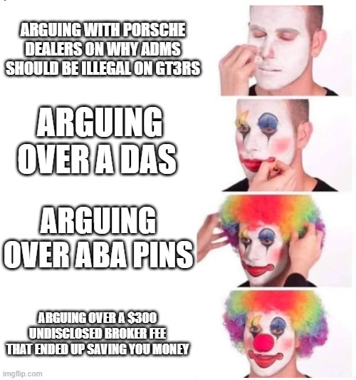 clown makeup | ARGUING WITH PORSCHE DEALERS ON WHY ADMS SHOULD BE ILLEGAL ON GT3RS; ARGUING OVER A DAS; ARGUING OVER ABA PINS; ARGUING OVER A $300 UNDISCLOSED BROKER FEE THAT ENDED UP SAVING YOU MONEY | image tagged in clown makeup | made w/ Imgflip meme maker