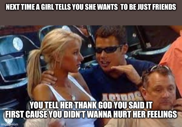 mansplaining | NEXT TIME A GIRL TELLS YOU SHE WANTS  TO BE JUST FRIENDS; YOU TELL HER THANK GOD YOU SAID IT FIRST CAUSE YOU DIDN’T WANNA HURT HER FEELINGS | image tagged in funny memes | made w/ Imgflip meme maker