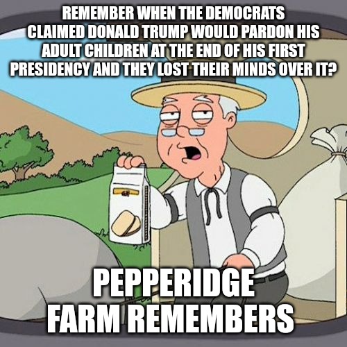 Remember when Democrats claimed trump would do a lot of things he never did? Joe Biden did them instead. | REMEMBER WHEN THE DEMOCRATS CLAIMED DONALD TRUMP WOULD PARDON HIS ADULT CHILDREN AT THE END OF HIS FIRST PRESIDENCY AND THEY LOST THEIR MINDS OVER IT? PEPPERIDGE FARM REMEMBERS | image tagged in memes,pepperidge farm remembers,donald trump,democrats | made w/ Imgflip meme maker