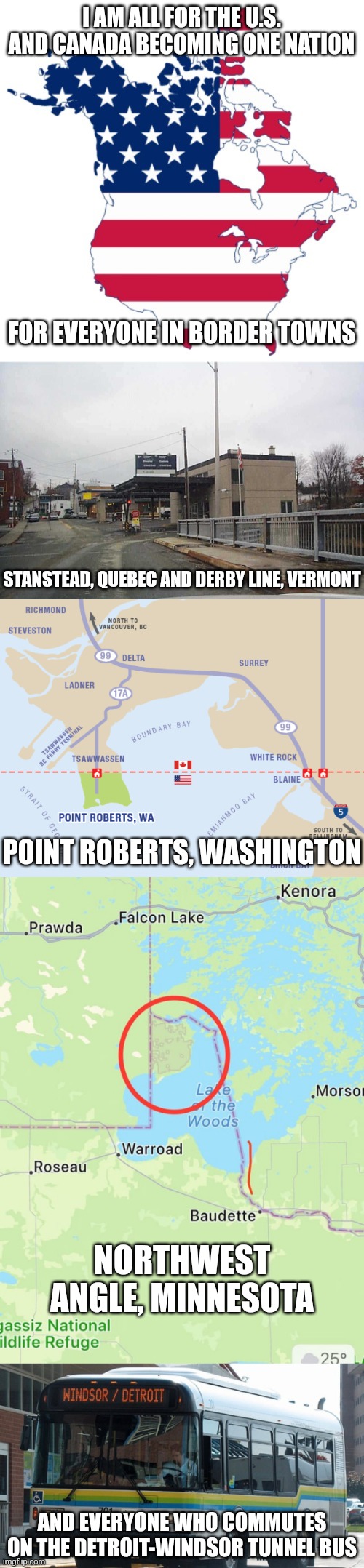 I was for U.S.-Canada schengen but now I'm all for U.S.-Canada nation | I AM ALL FOR THE U.S. AND CANADA BECOMING ONE NATION; FOR EVERYONE IN BORDER TOWNS; STANSTEAD, QUEBEC AND DERBY LINE, VERMONT; POINT ROBERTS, WASHINGTON; NORTHWEST ANGLE, MINNESOTA; AND EVERYONE WHO COMMUTES ON THE DETROIT-WINDSOR TUNNEL BUS | image tagged in united states of america,canada,unity,open borders | made w/ Imgflip meme maker