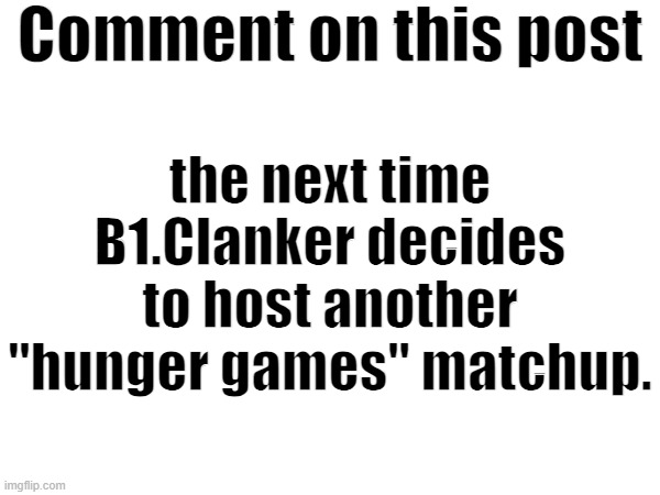 blank white template | Comment on this post; the next time B1.Clanker decides to host another "hunger games" matchup. | image tagged in blank white template | made w/ Imgflip meme maker