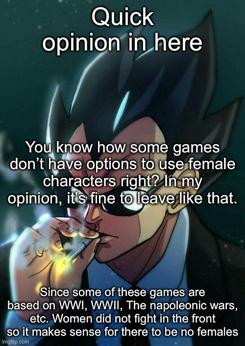 You may also know other…reasons… | Quick opinion in here; You know how some games don’t have options to use female characters right? In my opinion, it’s fine to leave like that. Since some of these games are based on WWI, WWII, The napoleonic wars, etc. Women did not fight in the front so it makes sense for there to be no females | image tagged in vegeta smoking,msmg,games,opinion | made w/ Imgflip meme maker