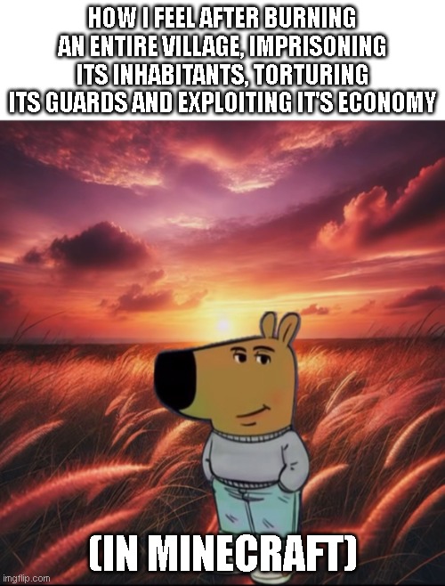 Im such a chill guy | HOW I FEEL AFTER BURNING AN ENTIRE VILLAGE, IMPRISONING ITS INHABITANTS, TORTURING ITS GUARDS AND EXPLOITING IT'S ECONOMY; (IN MINECRAFT) | image tagged in just a chilled guy | made w/ Imgflip meme maker