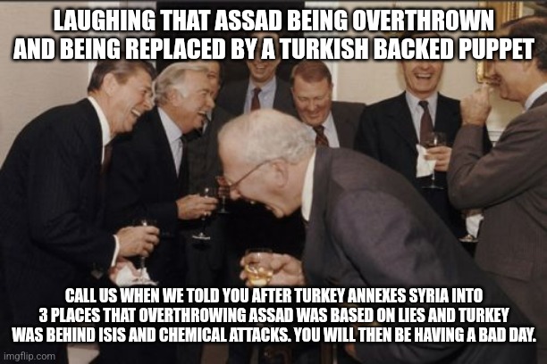 US reacts to Syrian Assad being overthrown | LAUGHING THAT ASSAD BEING OVERTHROWN AND BEING REPLACED BY A TURKISH BACKED PUPPET; CALL US WHEN WE TOLD YOU AFTER TURKEY ANNEXES SYRIA INTO 3 PLACES THAT OVERTHROWING ASSAD WAS BASED ON LIES AND TURKEY WAS BEHIND ISIS AND CHEMICAL ATTACKS. YOU WILL THEN BE HAVING A BAD DAY. | image tagged in laughing men in suits,syria,lies,turkey | made w/ Imgflip meme maker