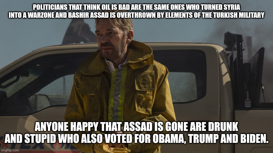 Texas Oilman responds to Syria President overthrown | POLITICIANS THAT THINK OIL IS BAD ARE THE SAME ONES WHO TURNED SYRIA INTO A WARZONE AND BASHIR ASSAD IS OVERTHROWN BY ELEMENTS OF THE TURKISH MILITARY; ANYONE HAPPY THAT ASSAD IS GONE ARE DRUNK AND STUPID WHO ALSO VOTED FOR OBAMA, TRUMP AND BIDEN. | image tagged in donald trump approves,joe biden,barack obama,turkey,erdogan | made w/ Imgflip meme maker