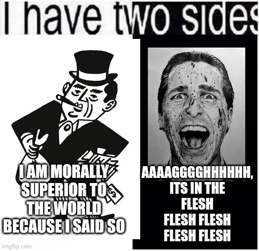 i have two sides | AAAAGGGGHHHHHH, ITS IN THE FLESH FLESH FLESH FLESH FLESH; I AM MORALLY SUPERIOR TO THE WORLD BECAUSE I SAID SO | image tagged in i have two sides | made w/ Imgflip meme maker