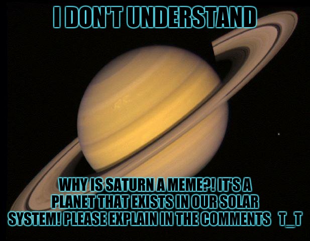 I HAD ENOUGH OF "bruh who tf r u LMAOOO" LIKE WHAT DOES IT MEAN?! | I DON'T UNDERSTAND; WHY IS SATURN A MEME?! IT'S A PLANET THAT EXISTS IN OUR SOLAR SYSTEM! PLEASE EXPLAIN IN THE COMMENTS   T_T | image tagged in saturn,get saturned | made w/ Imgflip meme maker