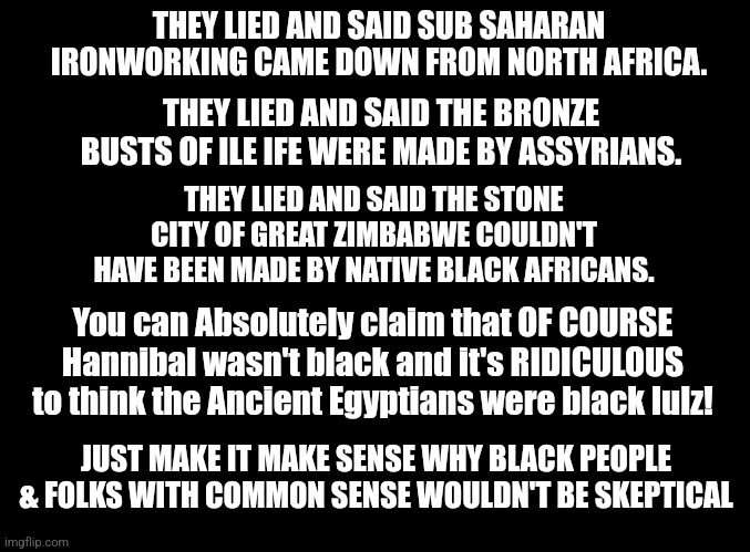 blank black | THEY LIED AND SAID SUB SAHARAN IRONWORKING CAME DOWN FROM NORTH AFRICA. THEY LIED AND SAID THE BRONZE BUSTS OF ILE IFE WERE MADE BY ASSYRIANS. THEY LIED AND SAID THE STONE CITY OF GREAT ZIMBABWE COULDN'T HAVE BEEN MADE BY NATIVE BLACK AFRICANS. You can Absolutely claim that OF COURSE Hannibal wasn't black and it's RIDICULOUS to think the Ancient Egyptians were black lulz! JUST MAKE IT MAKE SENSE WHY BLACK PEOPLE & FOLKS WITH COMMON SENSE WOULDN'T BE SKEPTICAL | image tagged in blank black,the truth | made w/ Imgflip meme maker