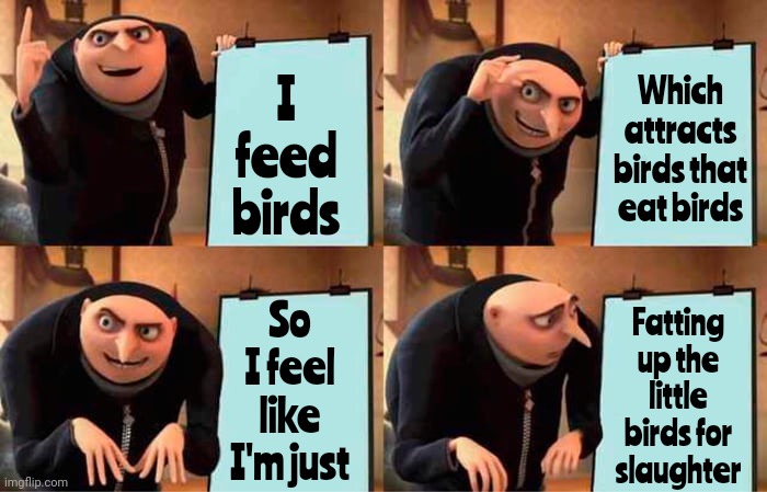 I'm Running A Covert Operation For The Hawks | I feed birds; Which attracts birds that eat birds; Fatting up the little birds for
slaughter; So I feel like I'm just | image tagged in memes,gru's plan,birds,bird food,nature,brutal | made w/ Imgflip meme maker