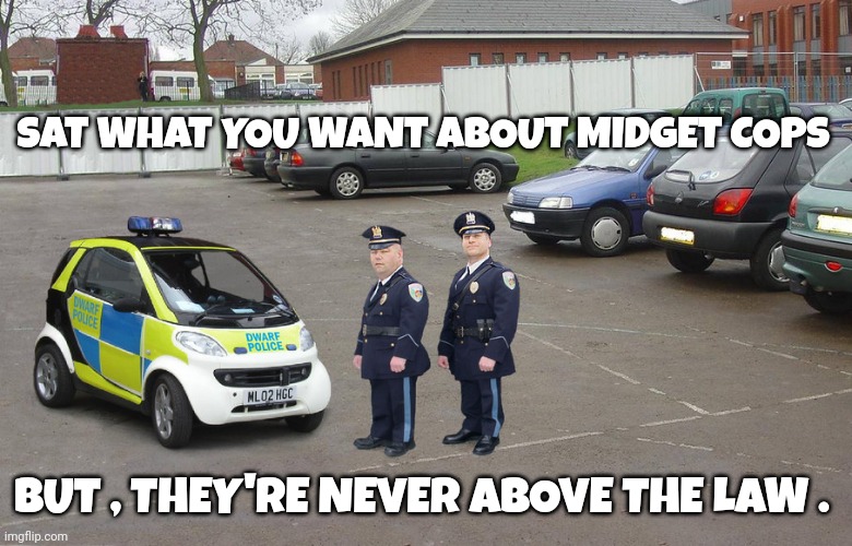 police memes | SAT WHAT YOU WANT ABOUT MIDGET COPS; BUT , THEY'RE NEVER ABOVE THE LAW . | image tagged in midgets | made w/ Imgflip meme maker