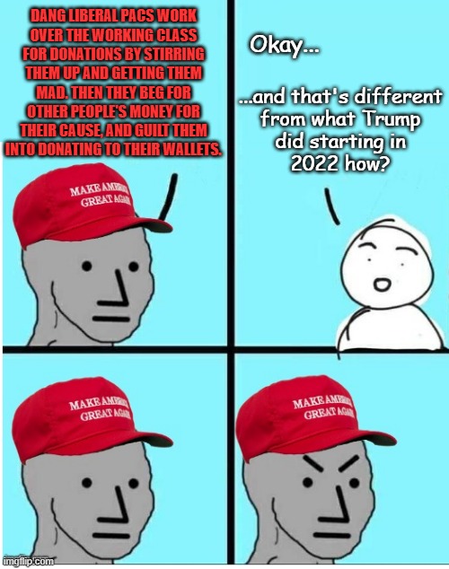 Not to both-sides a situation, but uh... yeah, that game's being played on both sides of the situation. | DANG LIBERAL PACS WORK
OVER THE WORKING CLASS
FOR DONATIONS BY STIRRING
THEM UP AND GETTING THEM
MAD. THEN THEY BEG FOR
OTHER PEOPLE'S MONEY FOR
THEIR CAUSE, AND GUILT THEM
INTO DONATING TO THEIR WALLETS. Okay... ...and that's different
from what Trump
did starting in
2022 how? | image tagged in maga npc room for more text,just sayin',selective blindness,pressing both buttons | made w/ Imgflip meme maker