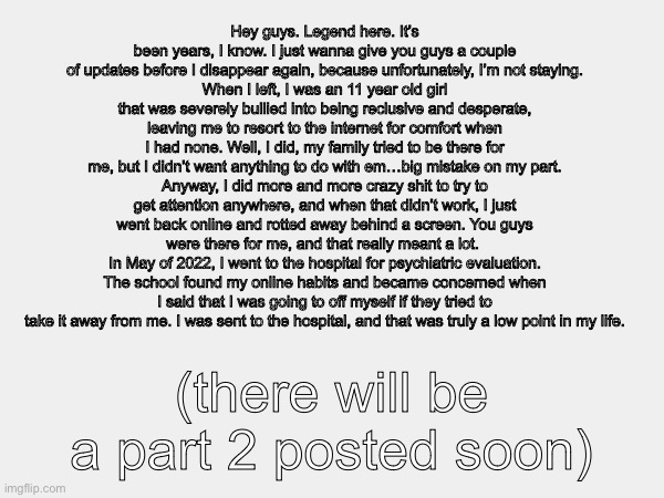 Hey guys. | Hey guys. Legend here. It’s been years, I know. I just wanna give you guys a couple of updates before I disappear again, because unfortunately, I’m not staying.
When I left, I was an 11 year old girl that was severely bullied into being reclusive and desperate, leaving me to resort to the internet for comfort when I had none. Well, I did, my family tried to be there for me, but I didn’t want anything to do with em…big mistake on my part.
Anyway, I did more and more crazy shit to try to get attention anywhere, and when that didn’t work, I just went back online and rotted away behind a screen. You guys were there for me, and that really meant a lot. 
In May of 2022, I went to the hospital for psychiatric evaluation. The school found my online habits and became concerned when I said that I was going to off myself if they tried to take it away from me. I was sent to the hospital, and that was truly a low point in my life. (there will be a part 2 posted soon) | made w/ Imgflip meme maker