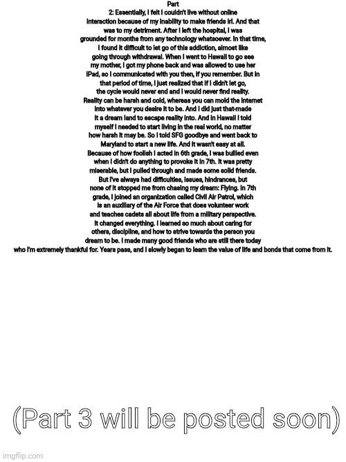 Part 2 of previous post | Part 2: Essentially, I felt I couldn't live without online interaction because of my inability to make friends irl. And that was to my detriment. After I left the hospital, I was grounded for months from any technology whatsoever. In that time, I found it difficult to let go of this addiction, almost like going through withdrawal. When I went to Hawaii to go see my mother, I got my phone back and was allowed to use her iPad, so I communicated with you then, if you remember. But in that period of time, I just realized that if I didn't let go, the cycle would never end and I would never find reality. Reality can be harsh and cold, whereas you can mold the Internet into whatever you desire it to be. And I did just that-made it a dream land to escape reality into. And in Hawaii I told myself I needed to start living in the real world, no matter how harsh it may be. So I told SFG goodbye and went back to Maryland to start a new life. And it wasn't easy at all. Because of how foolish I acted in 6th grade, I was bullied even when I didn't do anything to provoke it in 7th. It was pretty miserable, but I pulled through and made some solid friends. But I've always had difficulties, issues, hindrances, but none of it stopped me from chasing my dream: Flying. In 7th grade, I joined an organization called Civil Air Patrol, which is an auxiliary of the Air Force that does volunteer work and teaches cadets all about life from a military perspective. It changed everything. I learned so much about caring for others, discipline, and how to strive towards the person you dream to be. I made many good friends who are still there today who I'm extremely thankful for. Years pass, and I slowly began to learn the value of life and bonds that come from it. (Part 3 will be posted soon) | made w/ Imgflip meme maker