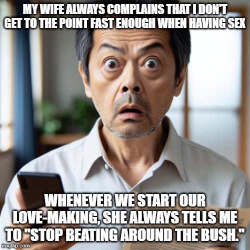 Get to It | MY WIFE ALWAYS COMPLAINS THAT I DON'T GET TO THE POINT FAST ENOUGH WHEN HAVING SEX; WHENEVER WE START OUR LOVE-MAKING, SHE ALWAYS TELLS ME TO "STOP BEATING AROUND THE BUSH." | image tagged in shocked husband | made w/ Imgflip meme maker