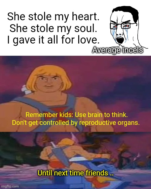 He-Man's Advice to incels meme | She stole my heart. She stole my soul.
I gave it all for love. Average incels; Remember kids: Use brain to think. Don't get controlled by reproductive organs. Until next time friends .. | image tagged in he man skeleton advices,he man,incel | made w/ Imgflip meme maker