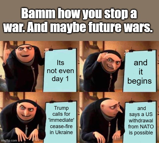 NO MORE BOMBS FOR ZEK ,handcuffs would be nice..How come MSM never told you how many are dead.Wheres JANE ? | Bamm how you stop a war. And maybe future wars. Its not even day 1; and it begins; Trump calls for 'immediate' cease-fire in Ukraine; and says a US withdrawal from NATO is possible | image tagged in memes,gru's plan | made w/ Imgflip meme maker