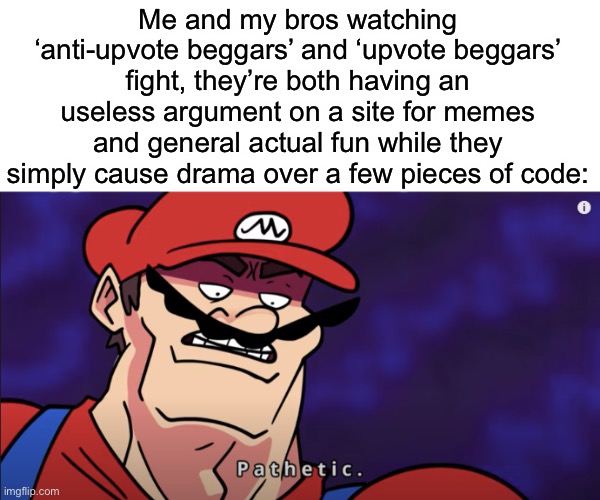 is it just me? | Me and my bros watching ‘anti-upvote beggars’ and ‘upvote beggars’ fight, they’re both having an useless argument on a site for memes and general actual fun while they simply cause drama over a few pieces of code: | image tagged in mario pathetic,relatable memes | made w/ Imgflip meme maker