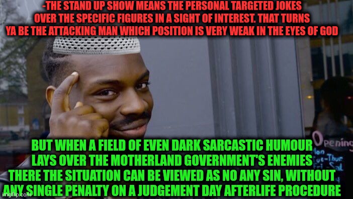 -Remember the religion creators. | -THE STAND UP SHOW MEANS THE PERSONAL TARGETED JOKES OVER THE SPECIFIC FIGURES IN A SIGHT OF INTEREST. THAT TURNS YA BE THE ATTACKING MAN WHICH POSITION IS VERY WEAK IN THE EYES OF GOD; BUT WHEN A FIELD OF EVEN DARK SARCASTIC HUMOUR LAYS OVER THE MOTHERLAND GOVERNMENT'S ENEMIES THERE THE SITUATION CAN BE VIEWED AS NO ANY SIN, WITHOUT ANY SINGLE PENALTY ON A JUDGEMENT DAY AFTERLIFE PROCEDURE | image tagged in memes,roll safe think about it,god religion universe,stand up comedian,drsarcasm,seven deadly sins | made w/ Imgflip meme maker