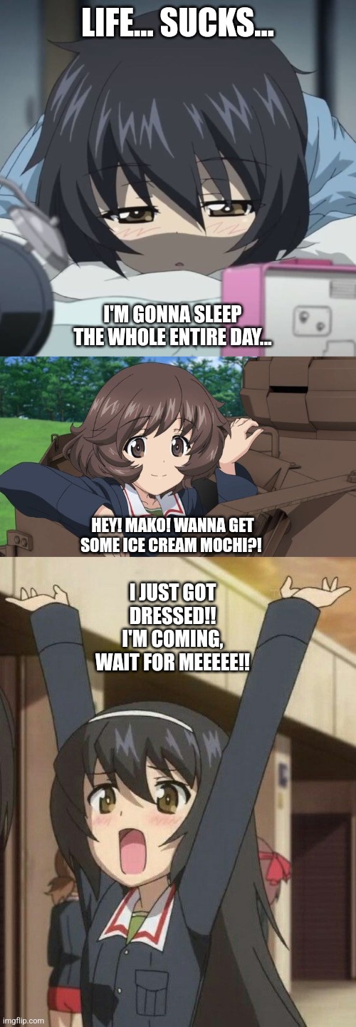 LIFE… SUCKS…; I'M GONNA SLEEP THE WHOLE ENTIRE DAY…; HEY! MAKO! WANNA GET SOME ICE CREAM MOCHI?! I JUST GOT DRESSED!! I'M COMING, WAIT FOR MEEEEE!! | image tagged in girls und panzer,reactions,excited,lazy,anime girl,anime | made w/ Imgflip meme maker